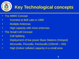 9
Key Technological concepts
• The MIMO Concept
• Invented at Bell Labs in 1990
• Multiple Antennas
• High capacity with more antennas
• The Small Cell Concept
• Cell Splitting
• Deployment of low power Base Stations (Hotspot)
• Microcells, Picocells, Femtocells (100mW – 5W)
• High (Indoor cellular) capacity in a small area
 