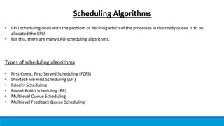 Scheduling Algorithms
• CPU scheduling deals with the problem of deciding which of the processes in the ready queue is to be
allocated the CPU.
• For this, there are many CPU-scheduling algorithms.
Types of scheduling algorithms
• First-Come, First-Served Scheduling (FCFS)
• Shortest-Job-First Scheduling (SJF)
• Priority Scheduling
• Round-Robin Scheduling (RR)
• Multilevel Queue Scheduling
• Multilevel Feedback Queue Scheduling
 