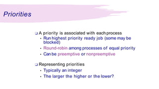 Priorities
❑ A priority is associated with each process
• Run highest priority ready job (some may be
blocked)
• Round-robin among processes of equal priority
• Can be preemptive or nonpreemptive
❑ Representing priorities
• Typically an integer
• The larger the higher or the lower?
 