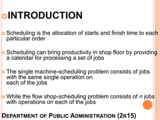 DEPARTMENT OF PUBLIC ADMINISTRATION (2K15)
INTRODUCTION
 Scheduling is the allocation of starts and finish time to each
particular order
 Scheduling can bring productivity in shop floor by providing
a calendar for processing a set of jobs
 The single machine-scheduling problem consists of jobs
with the same single operation on
each of the jobs
 While the flow shop-scheduling problem consists of n jobs
with operations on each of the jobs
 