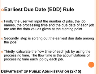 DEPARTMENT OF PUBLIC ADMINISTRATION (2K15)
Earliest Due Date (EDD) Rule
 Firstly the user will input the number of jobs, the job
names, the processing time and the due date of each job
are use the data values given at the starting point
 Secondly, step is sorting out the earliest due date among
the jobs
 Thirdly, calculate the flow time of each job by using the
processing time. The flow time is the accumulations of
processing time each job by each job.
 