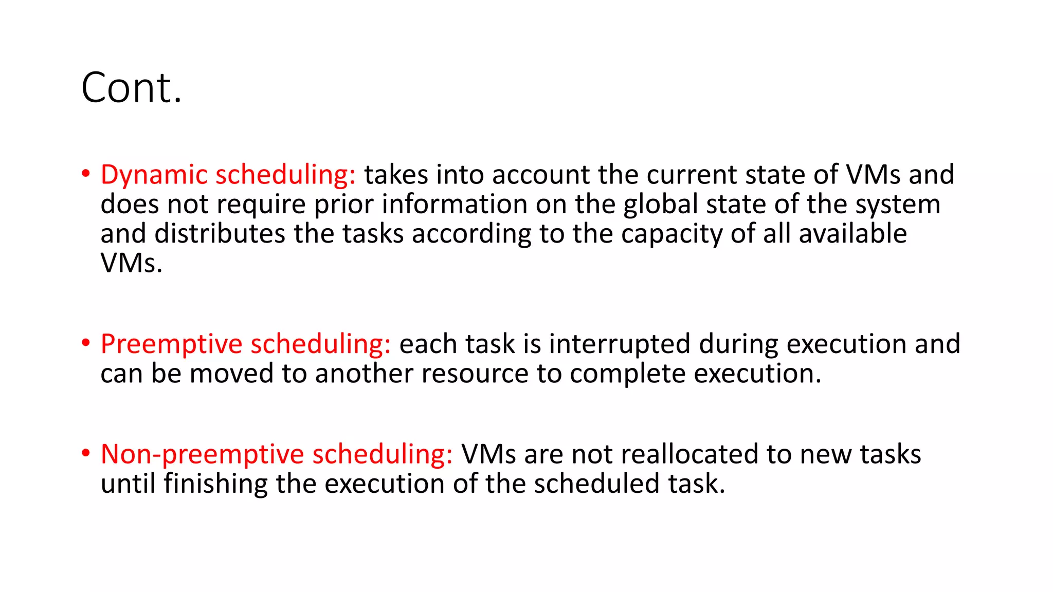 Cont.
• Dynamic scheduling: takes into account the current state of VMs and
does not require prior information on the global state of the system
and distributes the tasks according to the capacity of all available
VMs.
• Preemptive scheduling: each task is interrupted during execution and
can be moved to another resource to complete execution.
• Non-preemptive scheduling: VMs are not reallocated to new tasks
until finishing the execution of the scheduled task.
 