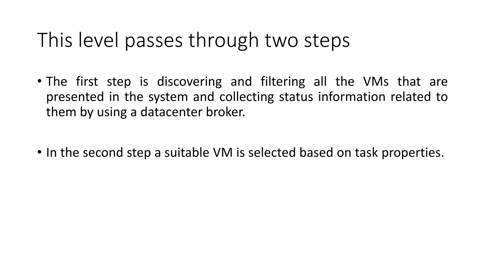This level passes through two steps
• The first step is discovering and filtering all the VMs that are
presented in the system and collecting status information related to
them by using a datacenter broker.
• In the second step a suitable VM is selected based on task properties.
 