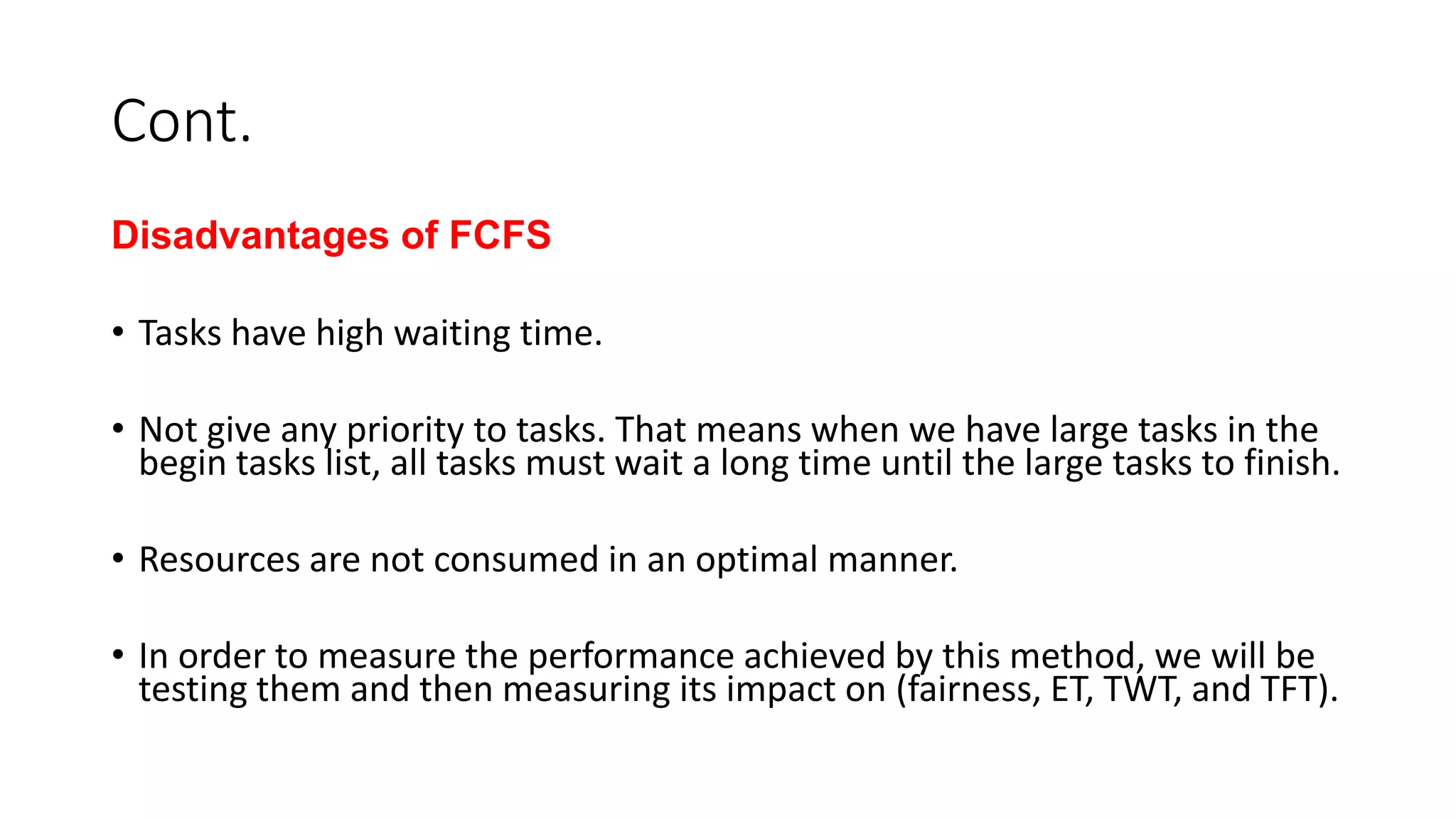Cont.
Disadvantages of FCFS
• Tasks have high waiting time.
• Not give any priority to tasks. That means when we have large tasks in the
begin tasks list, all tasks must wait a long time until the large tasks to finish.
• Resources are not consumed in an optimal manner.
• In order to measure the performance achieved by this method, we will be
testing them and then measuring its impact on (fairness, ET, TWT, and TFT).
 