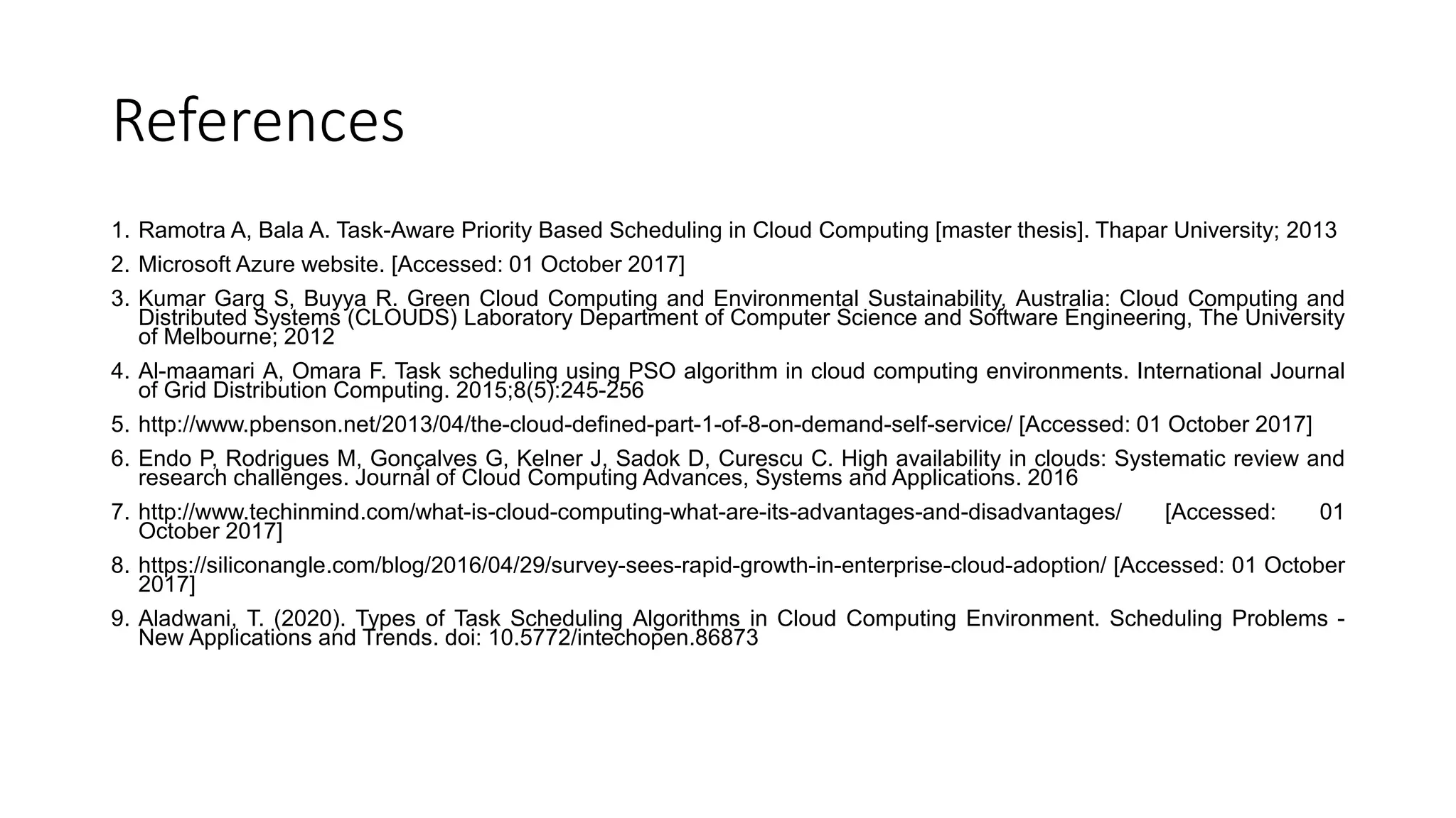 References
1. Ramotra A, Bala A. Task-Aware Priority Based Scheduling in Cloud Computing [master thesis]. Thapar University; 2013
2. Microsoft Azure website. [Accessed: 01 October 2017]
3. Kumar Garg S, Buyya R. Green Cloud Computing and Environmental Sustainability, Australia: Cloud Computing and
Distributed Systems (CLOUDS) Laboratory Department of Computer Science and Software Engineering, The University
of Melbourne; 2012
4. Al-maamari A, Omara F. Task scheduling using PSO algorithm in cloud computing environments. International Journal
of Grid Distribution Computing. 2015;8(5):245-256
5. http://www.pbenson.net/2013/04/the-cloud-defined-part-1-of-8-on-demand-self-service/ [Accessed: 01 October 2017]
6. Endo P, Rodrigues M, Gonçalves G, Kelner J, Sadok D, Curescu C. High availability in clouds: Systematic review and
research challenges. Journal of Cloud Computing Advances, Systems and Applications. 2016
7. http://www.techinmind.com/what-is-cloud-computing-what-are-its-advantages-and-disadvantages/ [Accessed: 01
October 2017]
8. https://siliconangle.com/blog/2016/04/29/survey-sees-rapid-growth-in-enterprise-cloud-adoption/ [Accessed: 01 October
2017]
9. Aladwani, T. (2020). Types of Task Scheduling Algorithms in Cloud Computing Environment. Scheduling Problems -
New Applications and Trends. doi: 10.5772/intechopen.86873
 