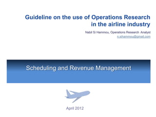 Guideline on the use of Operations Research
                        in the airline industry
                            Nabil Si Hammou, Operations Research Analyst
                                                 n.sihammou@gmail.com




Scheduling and Revenue Management




               April 2012
 