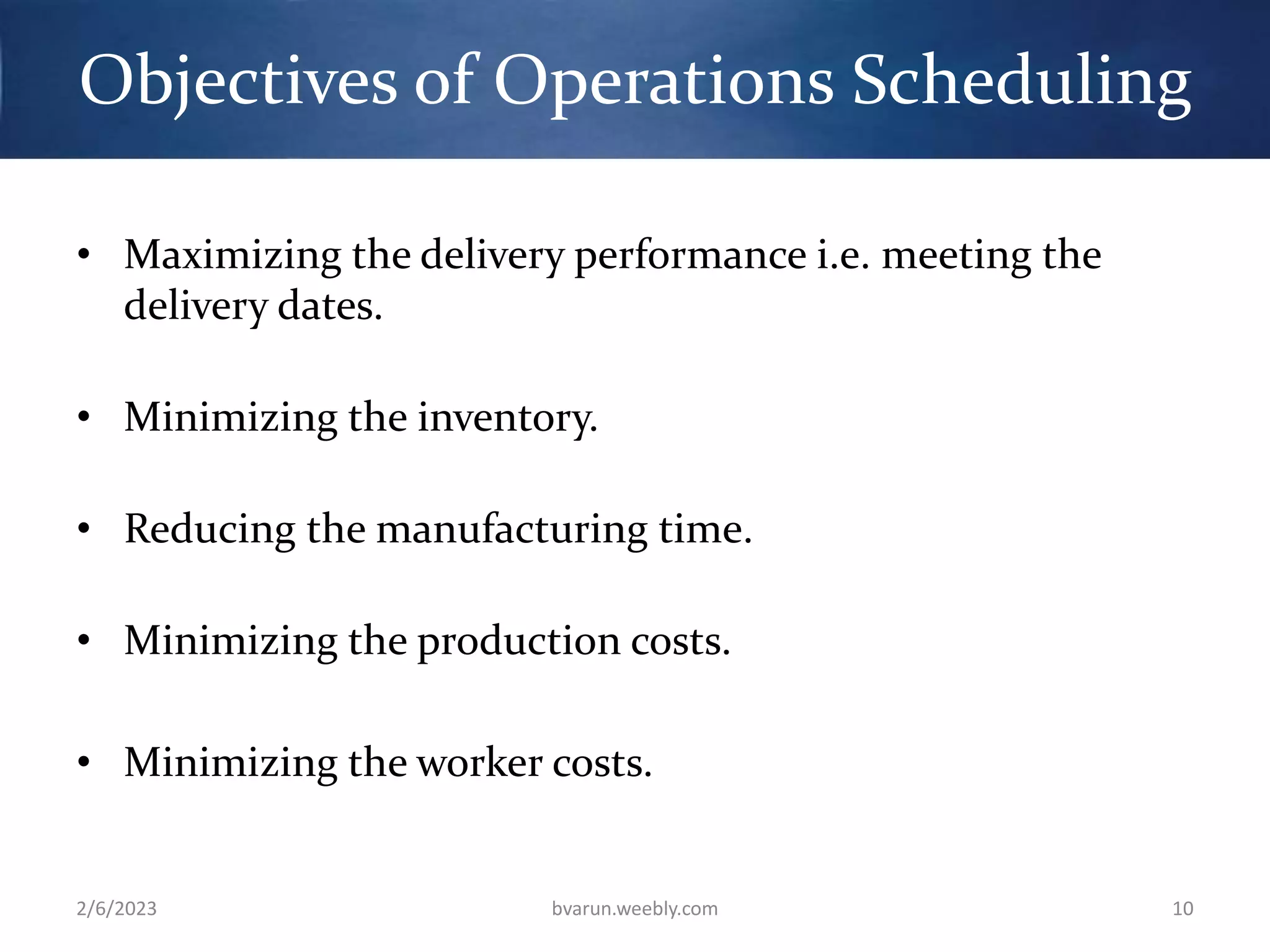 Objectives of Operations Scheduling
• Maximizing the delivery performance i.e. meeting the
delivery dates.
• Minimizing the inventory.
• Reducing the manufacturing time.
• Minimizing the production costs.
• Minimizing the worker costs.
2/6/2023 bvarun.weebly.com 10
 