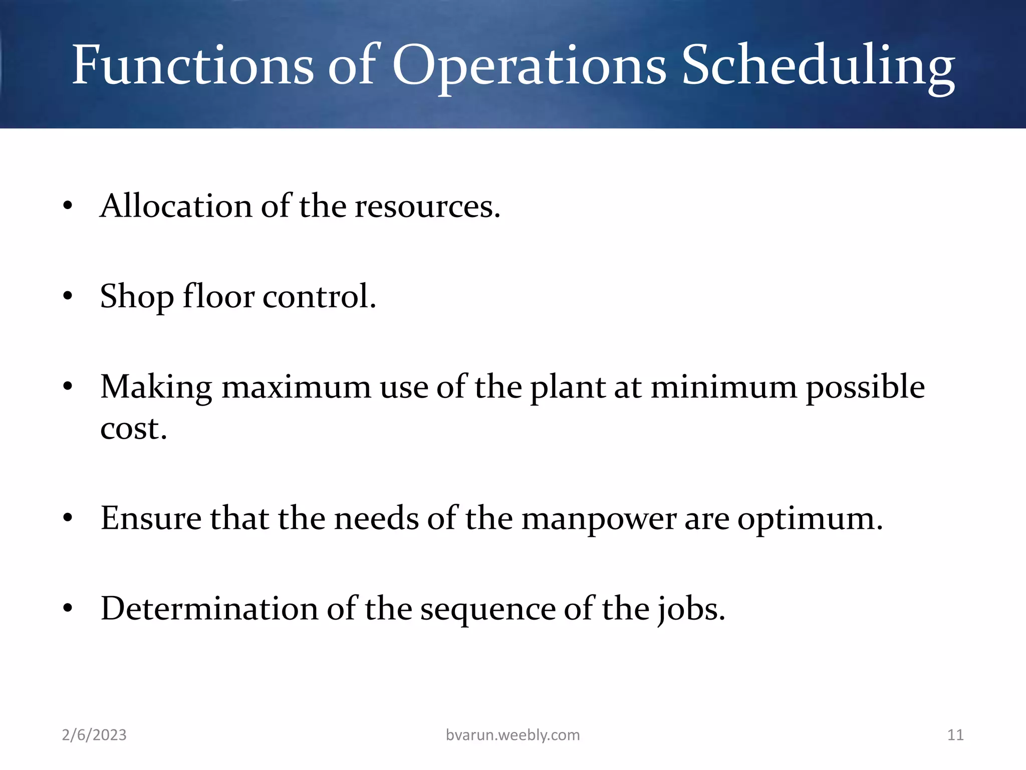 Functions of Operations Scheduling
• Allocation of the resources.
• Shop floor control.
• Making maximum use of the plant at minimum possible
cost.
• Ensure that the needs of the manpower are optimum.
• Determination of the sequence of the jobs.
2/6/2023 bvarun.weebly.com 11
 