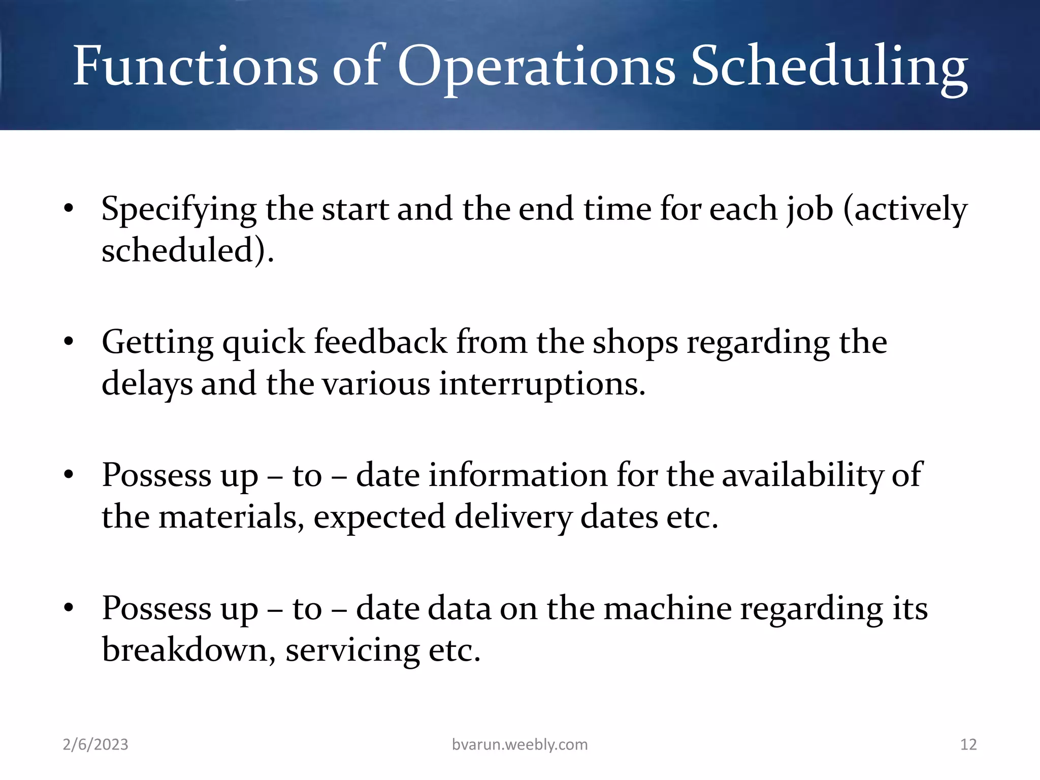 Functions of Operations Scheduling
• Specifying the start and the end time for each job (actively
scheduled).
• Getting quick feedback from the shops regarding the
delays and the various interruptions.
• Possess up – to – date information for the availability of
the materials, expected delivery dates etc.
• Possess up – to – date data on the machine regarding its
breakdown, servicing etc.
2/6/2023 bvarun.weebly.com 12
 