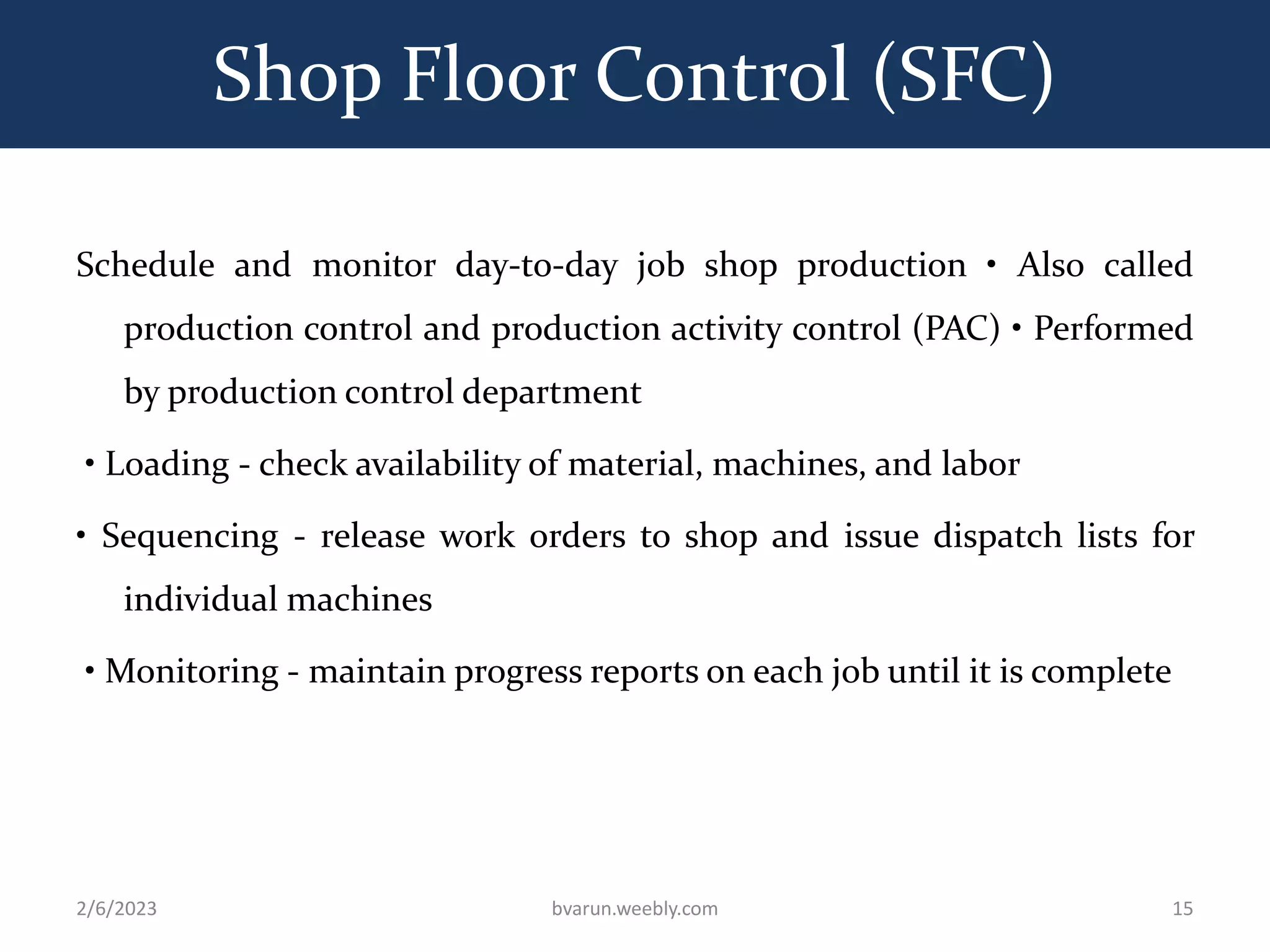 Shop Floor Control (SFC)
Schedule and monitor day-to-day job shop production • Also called
production control and production activity control (PAC) • Performed
by production control department
• Loading - check availability of material, machines, and labor
• Sequencing - release work orders to shop and issue dispatch lists for
individual machines
• Monitoring - maintain progress reports on each job until it is complete
2/6/2023 bvarun.weebly.com 15
 