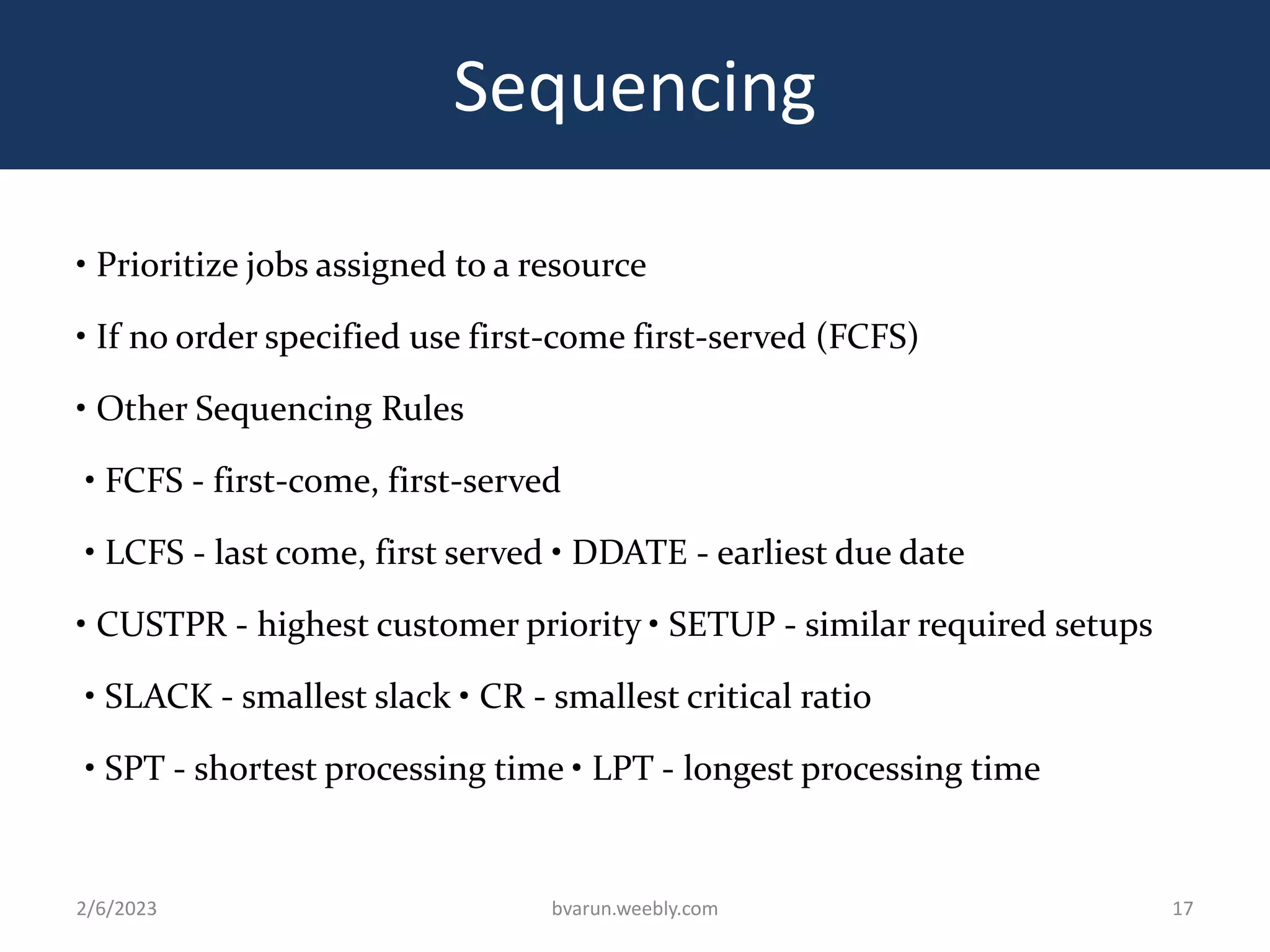 Sequencing
• Prioritize jobs assigned to a resource
• If no order specified use first-come first-served (FCFS)
• Other Sequencing Rules
• FCFS - first-come, first-served
• LCFS - last come, first served • DDATE - earliest due date
• CUSTPR - highest customer priority • SETUP - similar required setups
• SLACK - smallest slack • CR - smallest critical ratio
• SPT - shortest processing time • LPT - longest processing time
2/6/2023 bvarun.weebly.com 17
 