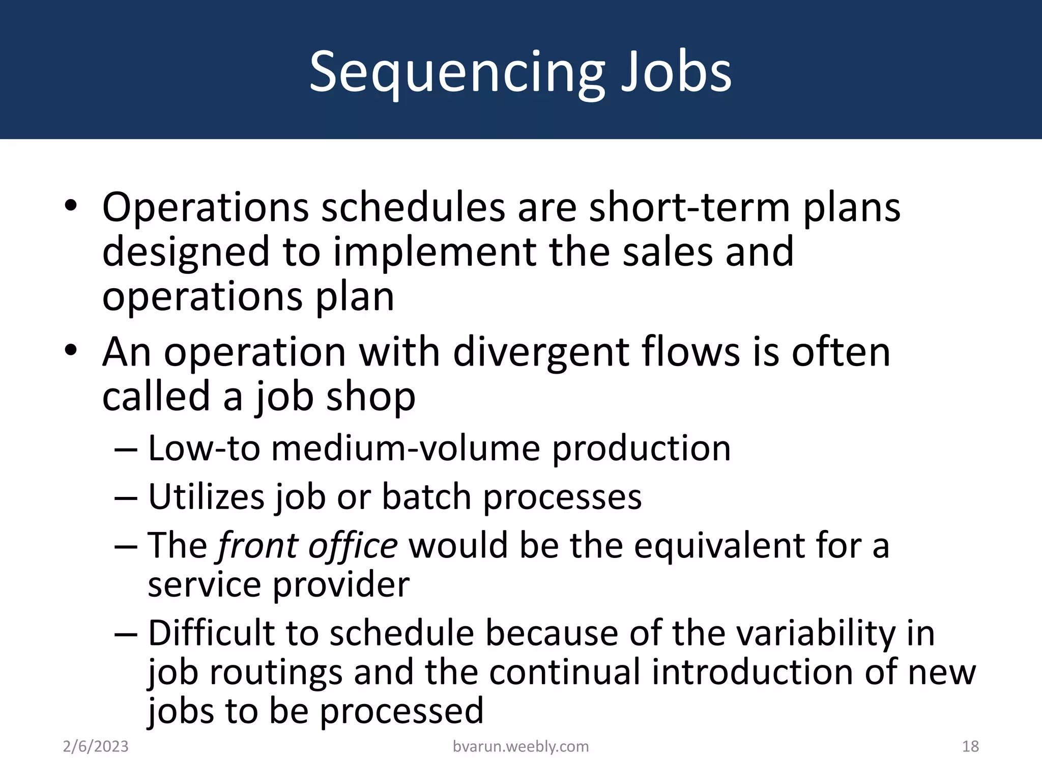 Sequencing Jobs
• Operations schedules are short-term plans
designed to implement the sales and
operations plan
• An operation with divergent flows is often
called a job shop
– Low-to medium-volume production
– Utilizes job or batch processes
– The front office would be the equivalent for a
service provider
– Difficult to schedule because of the variability in
job routings and the continual introduction of new
jobs to be processed
2/6/2023 bvarun.weebly.com 18
 