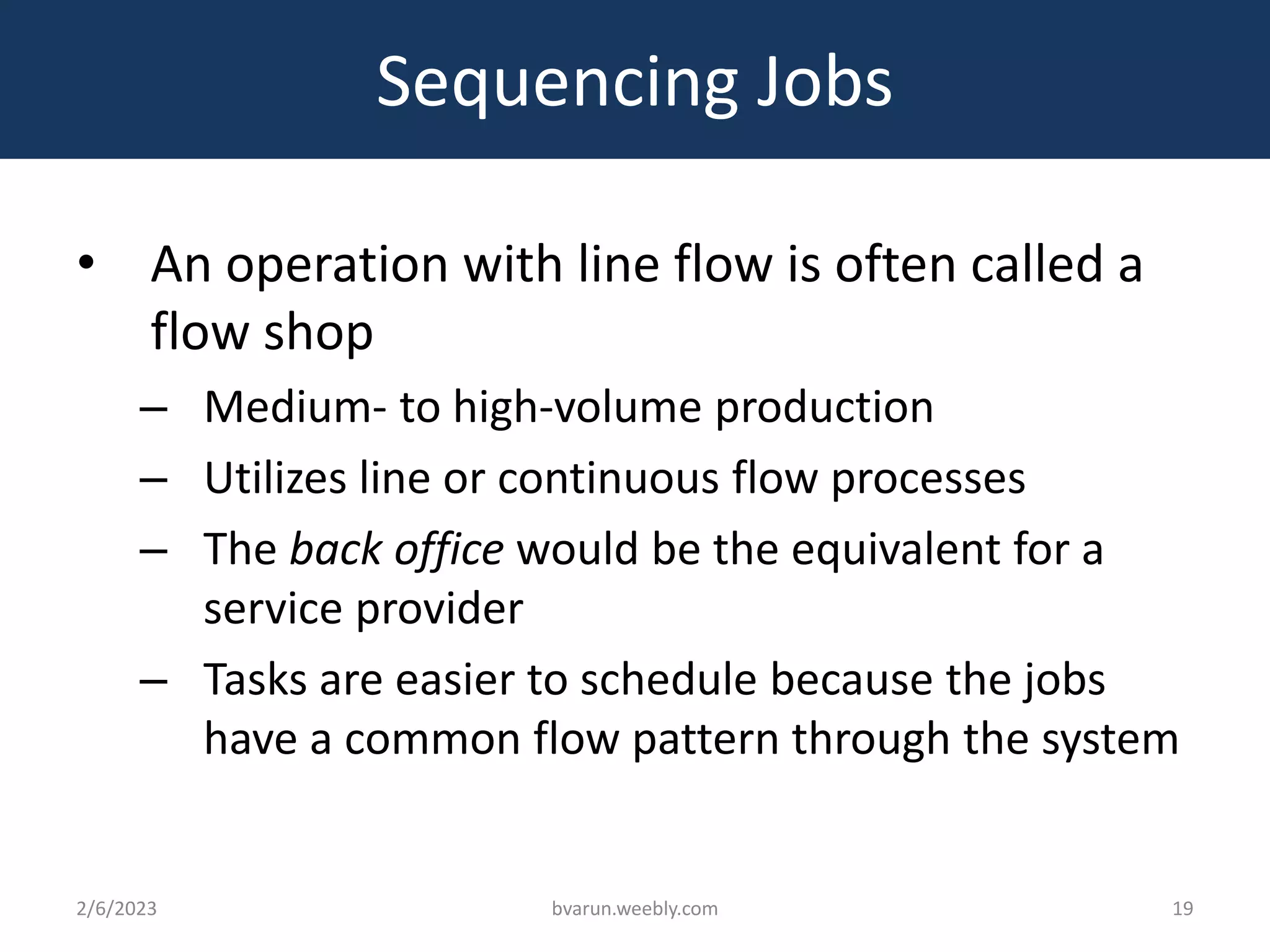 Sequencing Jobs
• An operation with line flow is often called a
flow shop
– Medium- to high-volume production
– Utilizes line or continuous flow processes
– The back office would be the equivalent for a
service provider
– Tasks are easier to schedule because the jobs
have a common flow pattern through the system
2/6/2023 bvarun.weebly.com 19
 
