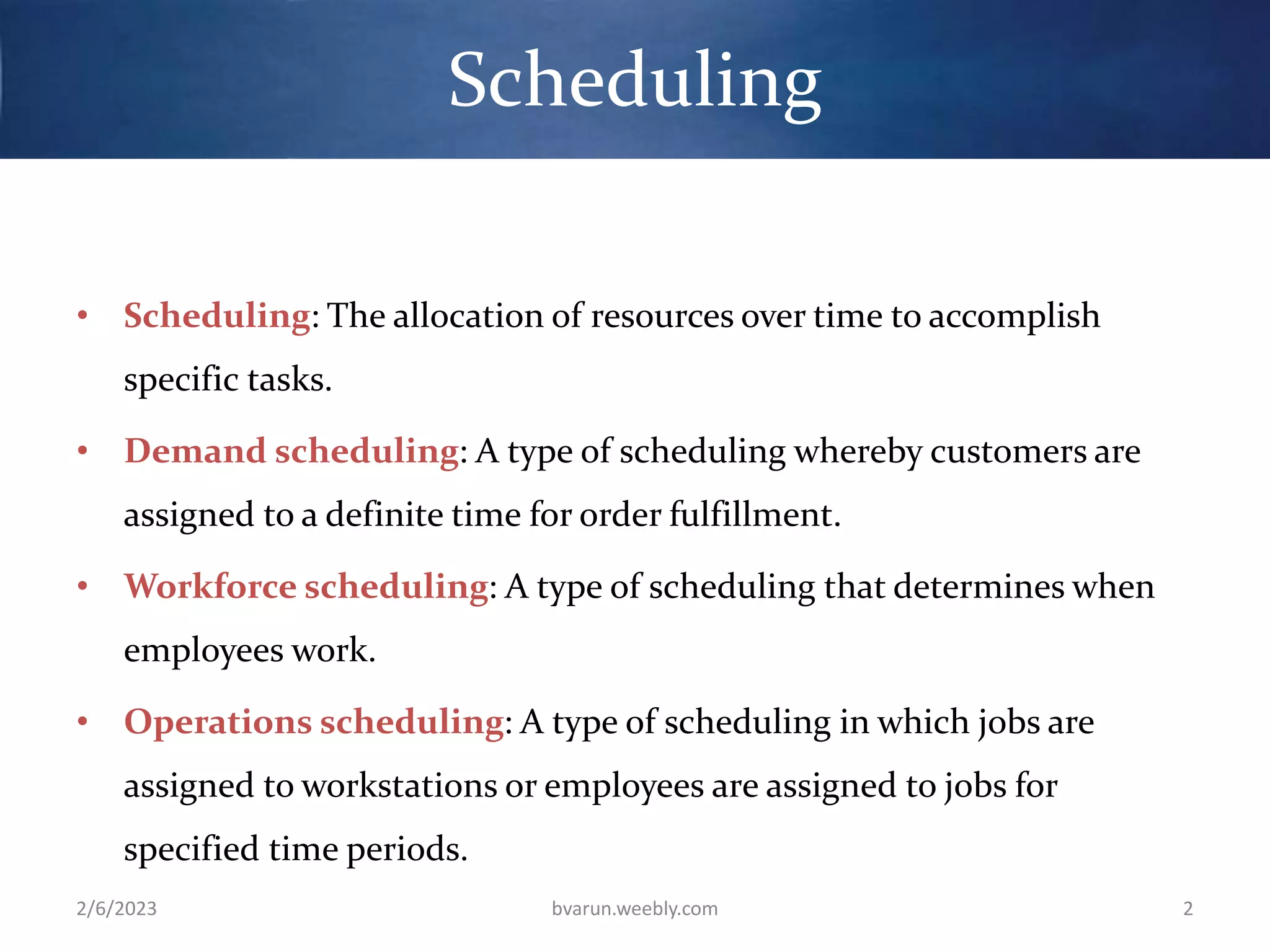 Scheduling
• Scheduling: The allocation of resources over time to accomplish
specific tasks.
• Demand scheduling: A type of scheduling whereby customers are
assigned to a definite time for order fulfillment.
• Workforce scheduling: A type of scheduling that determines when
employees work.
• Operations scheduling: A type of scheduling in which jobs are
assigned to workstations or employees are assigned to jobs for
specified time periods.
2/6/2023 bvarun.weebly.com 2
 