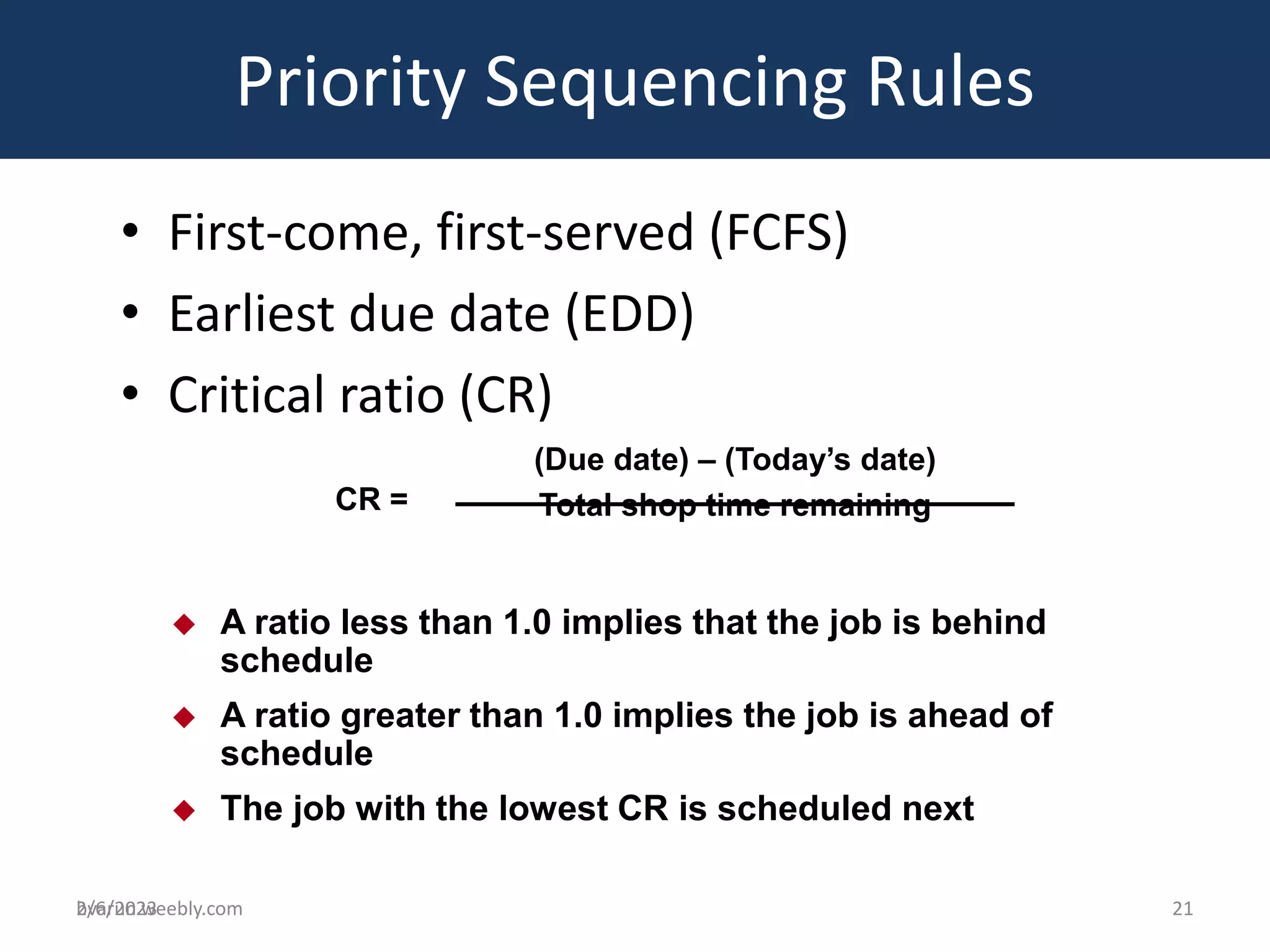 bvarun.weebly.com
• First-come, first-served (FCFS)
• Earliest due date (EDD)
• Critical ratio (CR)
Priority Sequencing Rules
 A ratio less than 1.0 implies that the job is behind
schedule
 A ratio greater than 1.0 implies the job is ahead of
schedule
 The job with the lowest CR is scheduled next
CR =
(Due date) – (Today’s date)
Total shop time remaining
2/6/2023 21
 
