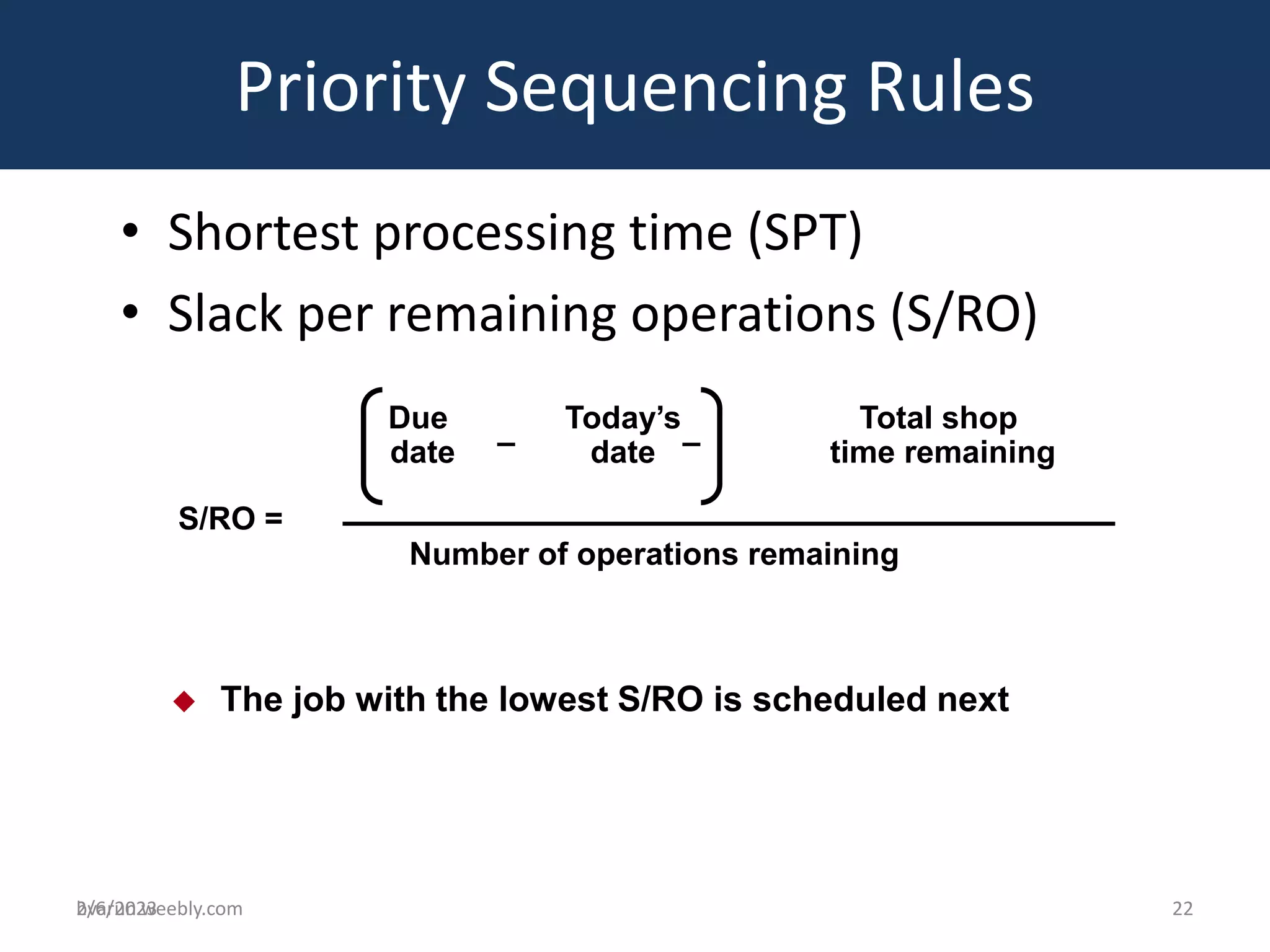 bvarun.weebly.com
• Shortest processing time (SPT)
• Slack per remaining operations (S/RO)
Priority Sequencing Rules
 The job with the lowest S/RO is scheduled next
S/RO =
Due
date
Today’s
date
Total shop
time remaining
– –
Number of operations remaining
2/6/2023 22
 