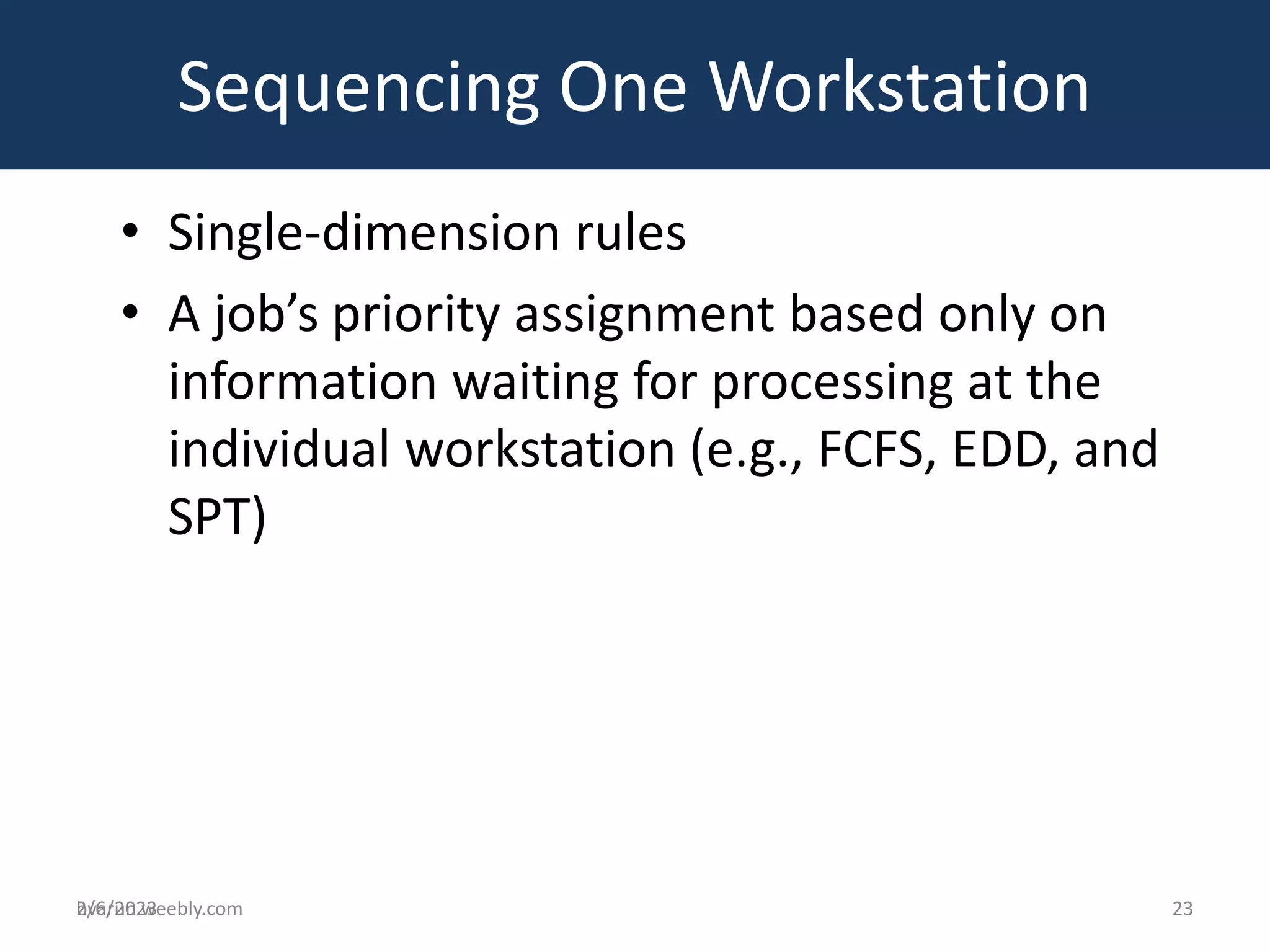 bvarun.weebly.com
• Single-dimension rules
• A job’s priority assignment based only on
information waiting for processing at the
individual workstation (e.g., FCFS, EDD, and
SPT)
Sequencing One Workstation
2/6/2023 23
 