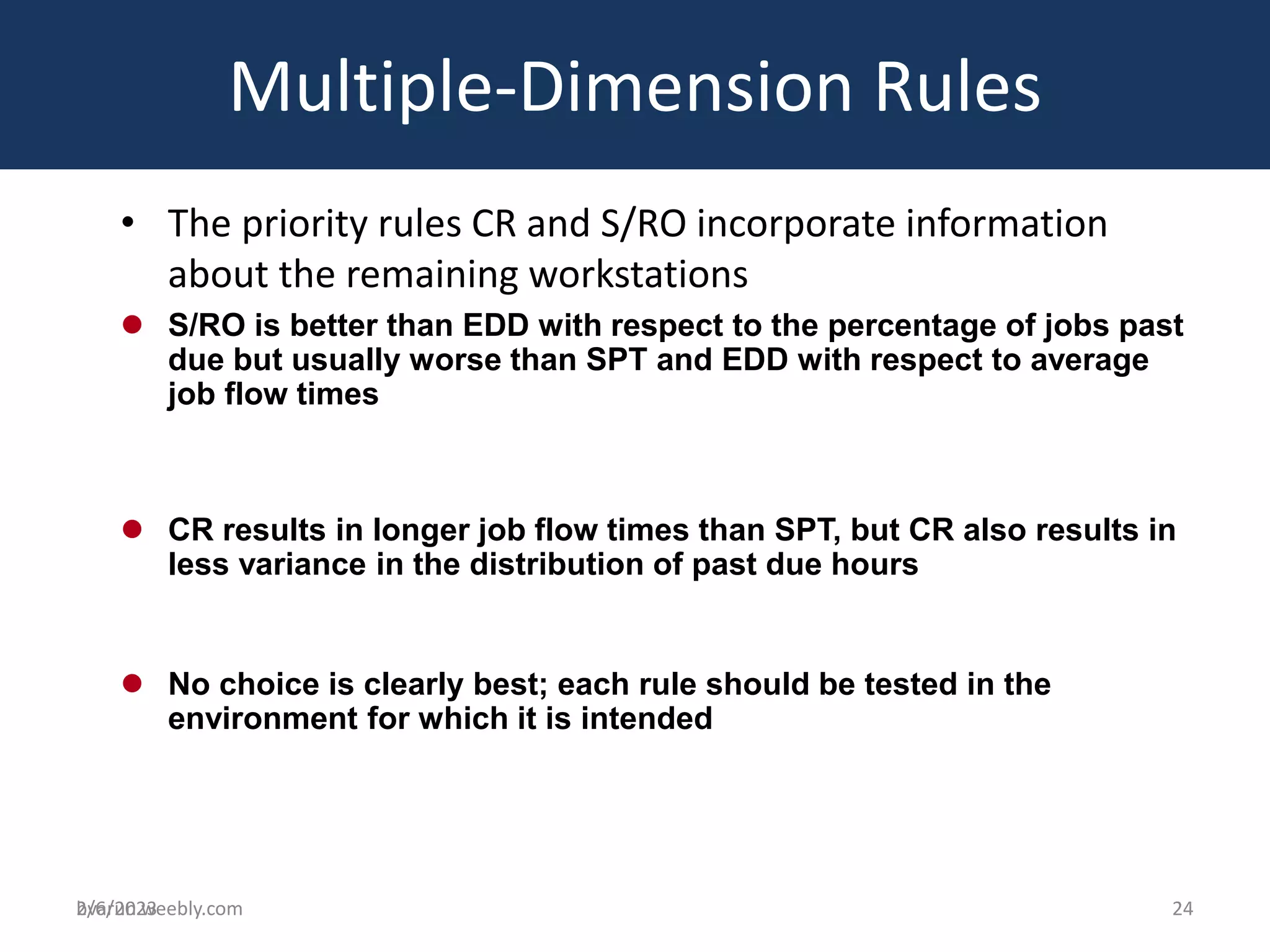 bvarun.weebly.com
Multiple-Dimension Rules
• The priority rules CR and S/RO incorporate information
about the remaining workstations
 S/RO is better than EDD with respect to the percentage of jobs past
due but usually worse than SPT and EDD with respect to average
job flow times
 CR results in longer job flow times than SPT, but CR also results in
less variance in the distribution of past due hours
 No choice is clearly best; each rule should be tested in the
environment for which it is intended
2/6/2023 24
 