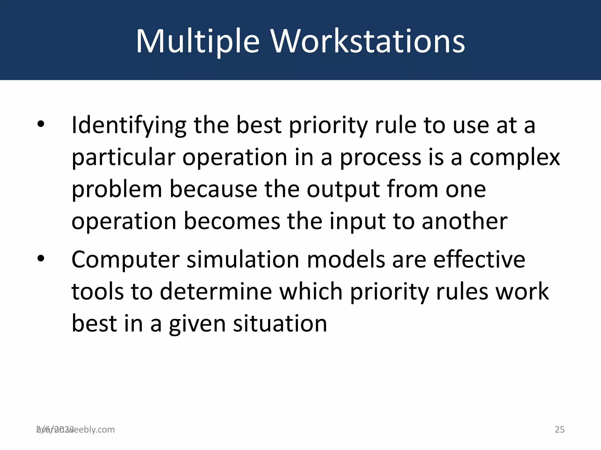 bvarun.weebly.com
• Identifying the best priority rule to use at a
particular operation in a process is a complex
problem because the output from one
operation becomes the input to another
• Computer simulation models are effective
tools to determine which priority rules work
best in a given situation
Multiple Workstations
2/6/2023 25
 