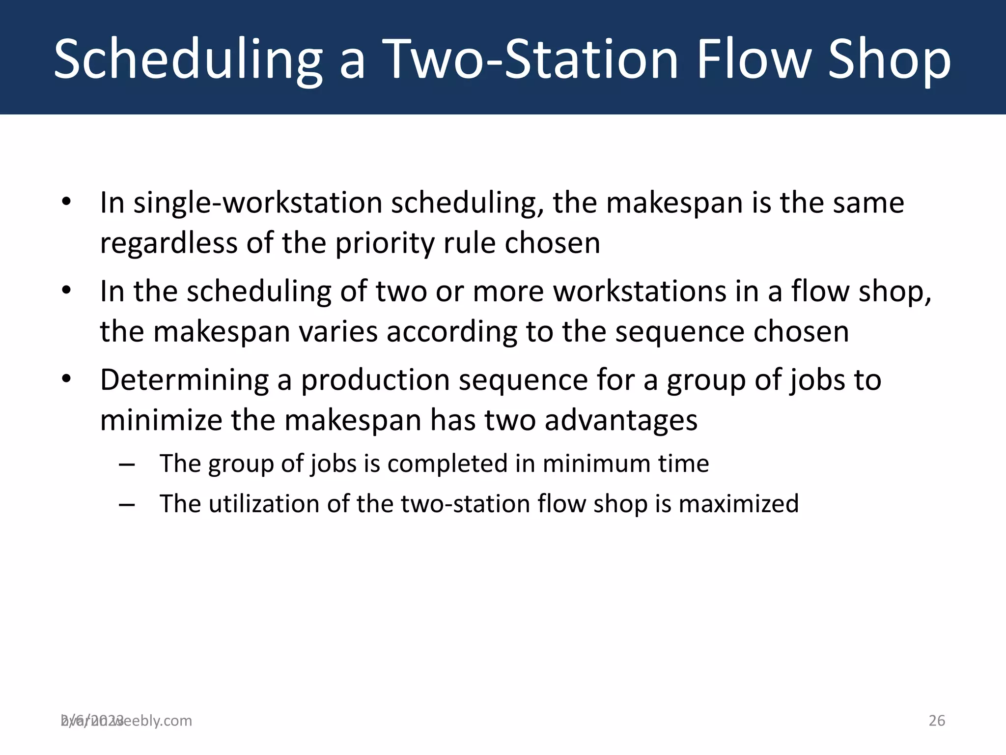 bvarun.weebly.com
• In single-workstation scheduling, the makespan is the same
regardless of the priority rule chosen
• In the scheduling of two or more workstations in a flow shop,
the makespan varies according to the sequence chosen
• Determining a production sequence for a group of jobs to
minimize the makespan has two advantages
– The group of jobs is completed in minimum time
– The utilization of the two-station flow shop is maximized
Scheduling a Two-Station Flow Shop
2/6/2023 26
 
