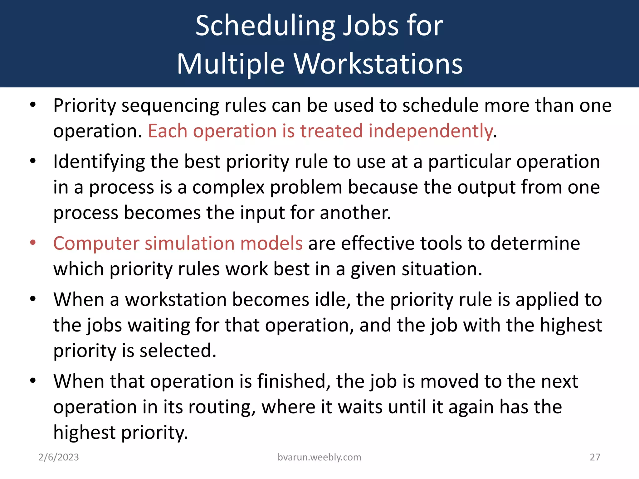 Scheduling Jobs for
Multiple Workstations
• Priority sequencing rules can be used to schedule more than one
operation. Each operation is treated independently.
• Identifying the best priority rule to use at a particular operation
in a process is a complex problem because the output from one
process becomes the input for another.
• Computer simulation models are effective tools to determine
which priority rules work best in a given situation.
• When a workstation becomes idle, the priority rule is applied to
the jobs waiting for that operation, and the job with the highest
priority is selected.
• When that operation is finished, the job is moved to the next
operation in its routing, where it waits until it again has the
highest priority.
2/6/2023 bvarun.weebly.com 27
 