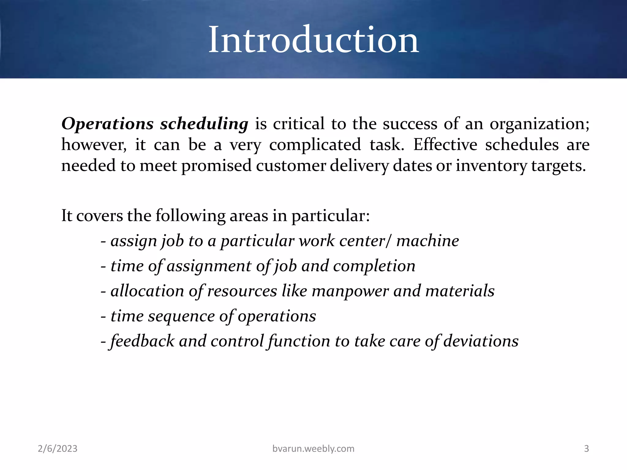 Introduction
Operations scheduling is critical to the success of an organization;
however, it can be a very complicated task. Effective schedules are
needed to meet promised customer delivery dates or inventory targets.
It covers the following areas in particular:
- assign job to a particular work center/ machine
- time of assignment of job and completion
- allocation of resources like manpower and materials
- time sequence of operations
- feedback and control function to take care of deviations
2/6/2023 bvarun.weebly.com 3
 
