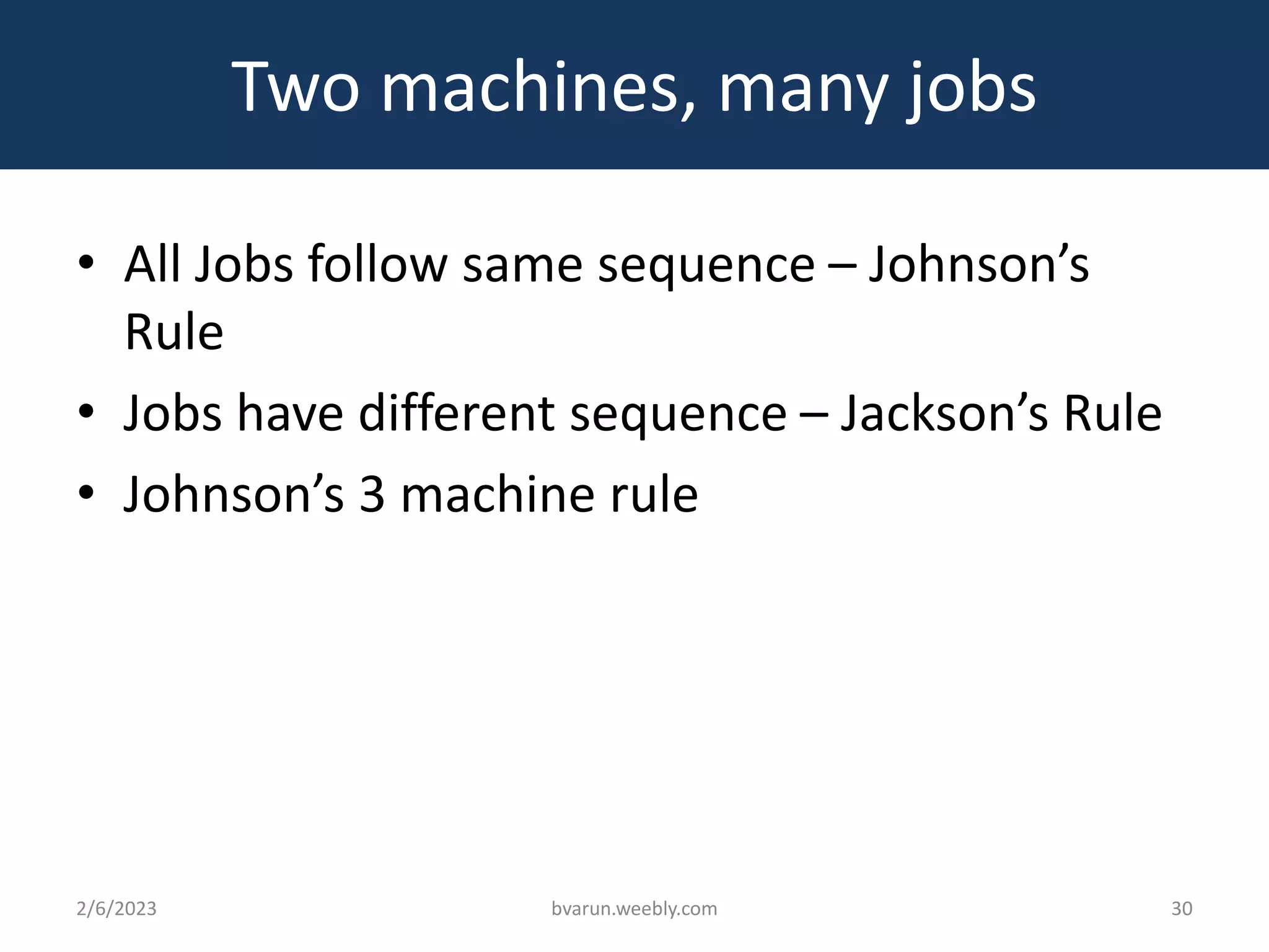 Two machines, many jobs
• All Jobs follow same sequence – Johnson’s
Rule
• Jobs have different sequence – Jackson’s Rule
• Johnson’s 3 machine rule
2/6/2023 bvarun.weebly.com 30
 