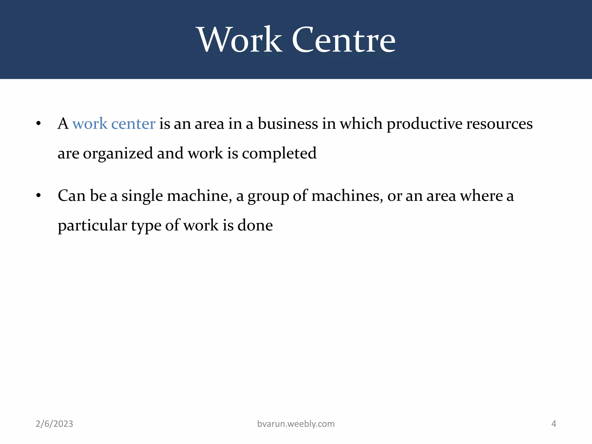 Work Centre
• A work center is an area in a business in which productive resources
are organized and work is completed
• Can be a single machine, a group of machines, or an area where a
particular type of work is done
2/6/2023 bvarun.weebly.com 4
 