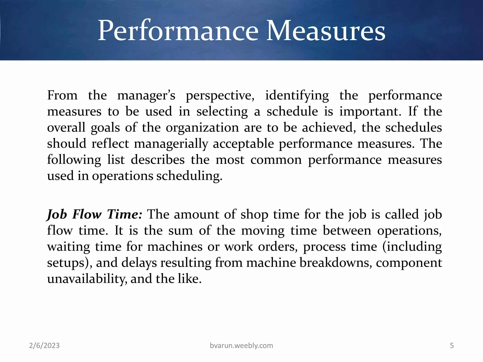 Performance Measures
From the manager’s perspective, identifying the performance
measures to be used in selecting a schedule is important. If the
overall goals of the organization are to be achieved, the schedules
should reflect managerially acceptable performance measures. The
following list describes the most common performance measures
used in operations scheduling.
Job Flow Time: The amount of shop time for the job is called job
flow time. It is the sum of the moving time between operations,
waiting time for machines or work orders, process time (including
setups), and delays resulting from machine breakdowns, component
unavailability, and the like.
2/6/2023 bvarun.weebly.com 5
 
