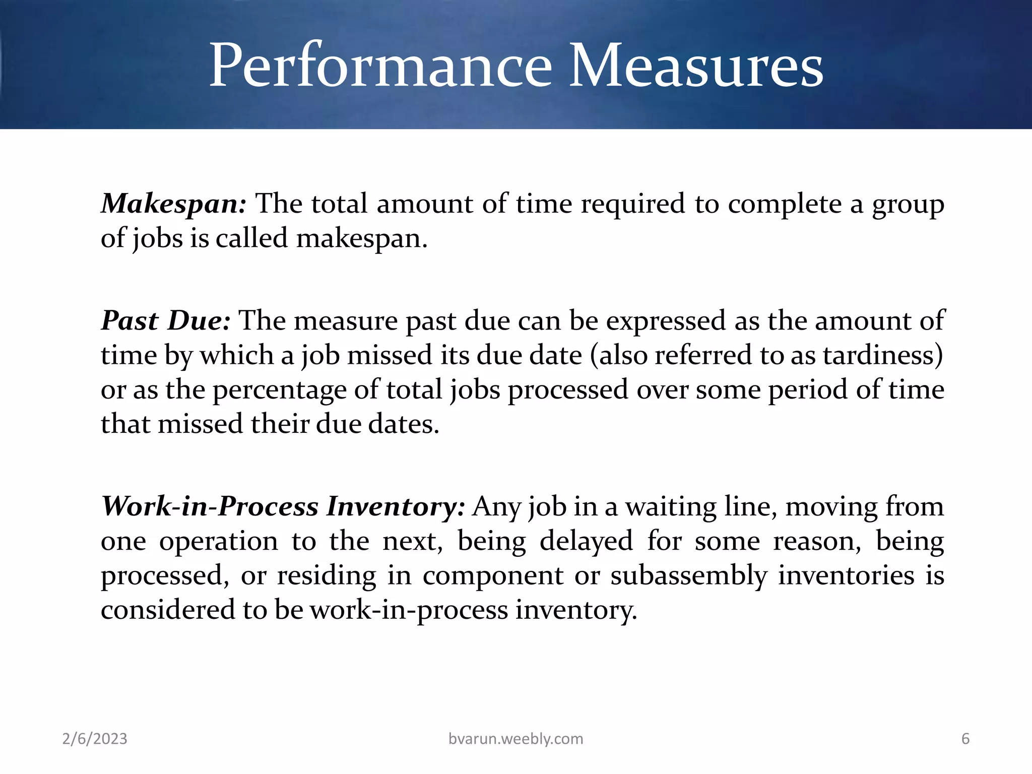Performance Measures
Makespan: The total amount of time required to complete a group
of jobs is called makespan.
Past Due: The measure past due can be expressed as the amount of
time by which a job missed its due date (also referred to as tardiness)
or as the percentage of total jobs processed over some period of time
that missed their due dates.
Work-in-Process Inventory: Any job in a waiting line, moving from
one operation to the next, being delayed for some reason, being
processed, or residing in component or subassembly inventories is
considered to be work-in-process inventory.
2/6/2023 bvarun.weebly.com 6
 