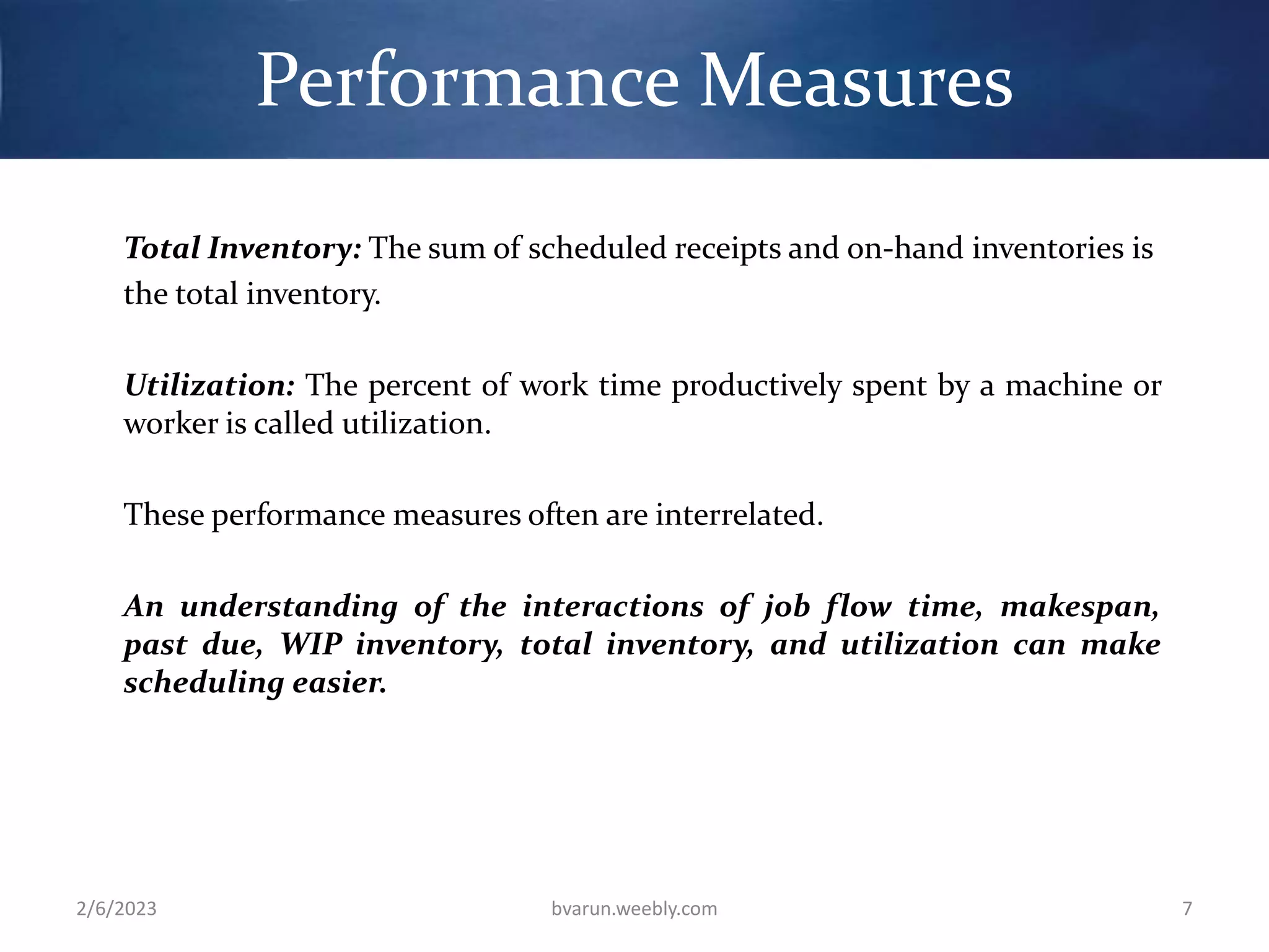 Performance Measures
Total Inventory: The sum of scheduled receipts and on-hand inventories is
the total inventory.
Utilization: The percent of work time productively spent by a machine or
worker is called utilization.
These performance measures often are interrelated.
An understanding of the interactions of job flow time, makespan,
past due, WIP inventory, total inventory, and utilization can make
scheduling easier.
2/6/2023 bvarun.weebly.com 7
 
