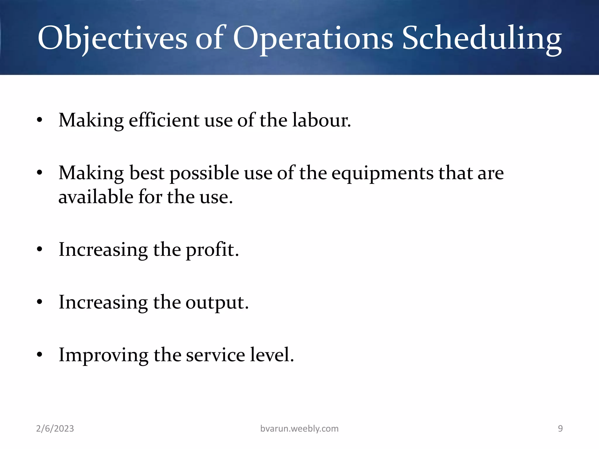 Objectives of Operations Scheduling
• Making efficient use of the labour.
• Making best possible use of the equipments that are
available for the use.
• Increasing the profit.
• Increasing the output.
• Improving the service level.
2/6/2023 bvarun.weebly.com 9
 