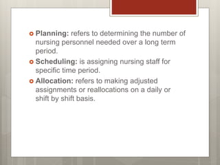  Planning: refers to determining the number of
nursing personnel needed over a long term
period.
 Scheduling: is assigning nursing staff for
specific time period.
 Allocation: refers to making adjusted
assignments or reallocations on a daily or
shift by shift basis.
 