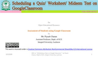 for
Open Educational Resource
on
Assessment of Students using Google Classroom
by
Mr. Piyush Charan
Assistant Professor, Deptt. of ECE
Integral University, Lucknow
5/3/2020
OER on “Scheduling a Quiz on Google Classroom" by Piyush
Charan, Deptt of ECE, Integral University, Lucknow. 1
This work is licensed under a Creative Commons Attribution-NonCommercial-ShareAlike 4.0 International License.
 