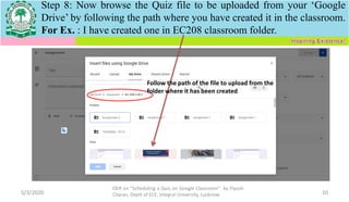 Step 8: Now browse the Quiz file to be uploaded from your ‘Google
Drive’ by following the path where you have created it in the classroom.
For Ex. : I have created one in EC208 classroom folder.
5/3/2020
OER on “Scheduling a Quiz on Google Classroom" by Piyush
Charan, Deptt of ECE, Integral University, Lucknow. 10
Follow the path of the file to upload from the
folder where it has been created
 