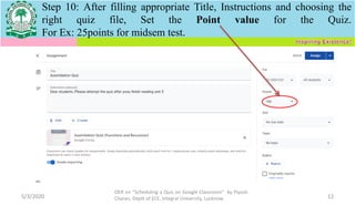Step 10: After filling appropriate Title, Instructions and choosing the
right quiz file, Set the Point value for the Quiz.
For Ex: 25points for midsem test.
5/3/2020
OER on “Scheduling a Quiz on Google Classroom" by Piyush
Charan, Deptt of ECE, Integral University, Lucknow. 12
 