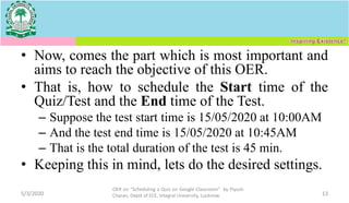 • Now, comes the part which is most important and
aims to reach the objective of this OER.
• That is, how to schedule the Start time of the
Quiz/Test and the End time of the Test.
– Suppose the test start time is 15/05/2020 at 10:00AM
– And the test end time is 15/05/2020 at 10:45AM
– That is the total duration of the test is 45 min.
• Keeping this in mind, lets do the desired settings.
5/3/2020
OER on “Scheduling a Quiz on Google Classroom" by Piyush
Charan, Deptt of ECE, Integral University, Lucknow. 13
 