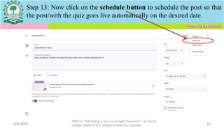 Step 13: Now click on the schedule button to schedule the post so that
the post/with the quiz goes live automatically on the desired date.
5/3/2020
OER on “Scheduling a Quiz on Google Classroom" by Piyush
Charan, Deptt of ECE, Integral University, Lucknow. 16
 