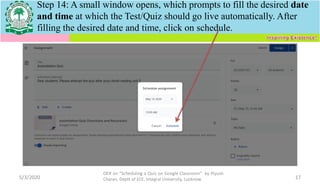 5/3/2020
OER on “Scheduling a Quiz on Google Classroom" by Piyush
Charan, Deptt of ECE, Integral University, Lucknow. 17
Step 14: A small window opens, which prompts to fill the desired date
and time at which the Test/Quiz should go live automatically. After
filling the desired date and time, click on schedule.
 