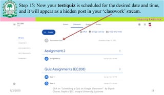 5/3/2020
OER on “Scheduling a Quiz on Google Classroom" by Piyush
Charan, Deptt of ECE, Integral University, Lucknow. 18
Step 15: Now your test/quiz is scheduled for the desired date and time,
and it will appear as a hidden post in your ‘classwork’ stream.
 