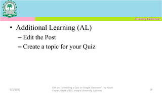 • Additional Learning (AL)
– Edit the Post
– Create a topic for your Quiz
5/3/2020
OER on “Scheduling a Quiz on Google Classroom" by Piyush
Charan, Deptt of ECE, Integral University, Lucknow. 19
 