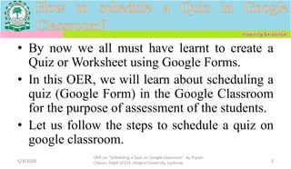 • By now we all must have learnt to create a
Quiz or Worksheet using Google Forms.
• In this OER, we will learn about scheduling a
quiz (Google Form) in the Google Classroom
for the purpose of assessment of the students.
• Let us follow the steps to schedule a quiz on
google classroom.
5/3/2020
OER on “Scheduling a Quiz on Google Classroom" by Piyush
Charan, Deptt of ECE, Integral University, Lucknow. 2
 