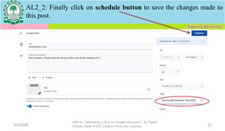 5/3/2020
OER on “Scheduling a Quiz on Google Classroom" by Piyush
Charan, Deptt of ECE, Integral University, Lucknow. 22
AL2_2: Finally click on schedule button to save the changes made to
this post.
 