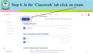 5/3/2020
OER on “Scheduling a Quiz on Google Classroom" by Piyush
Charan, Deptt of ECE, Integral University, Lucknow. 6
Step 4: In the ‘Classwork’ tab click on create .
 