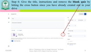 5/3/2020
OER on “Scheduling a Quiz on Google Classroom" by Piyush
Charan, Deptt of ECE, Integral University, Lucknow. 8
Step 6: Give the title, instructions and remove the blank quiz by
hitting the cross button since you have already created one in your
drive
 