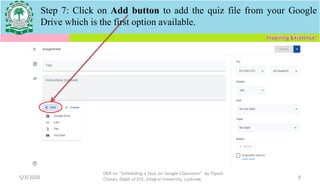 5/3/2020
OER on “Scheduling a Quiz on Google Classroom" by Piyush
Charan, Deptt of ECE, Integral University, Lucknow. 9
Step 7: Click on Add button to add the quiz file from your Google
Drive which is the first option available.
 