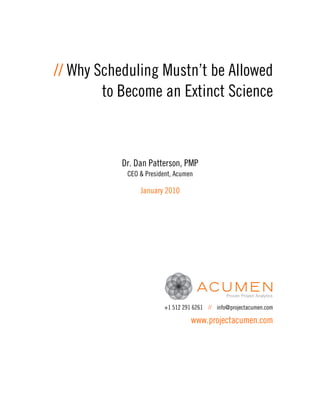 // Why Scheduling Mustn’t be Allowed
        to Become an Extinct Science



           Dr. Dan Patterson, PMP
            CEO & President, Acumen

                January 2010




                        +1 512 291 6261 // info@projectacumen.com

                                  www.projectacumen.com
 