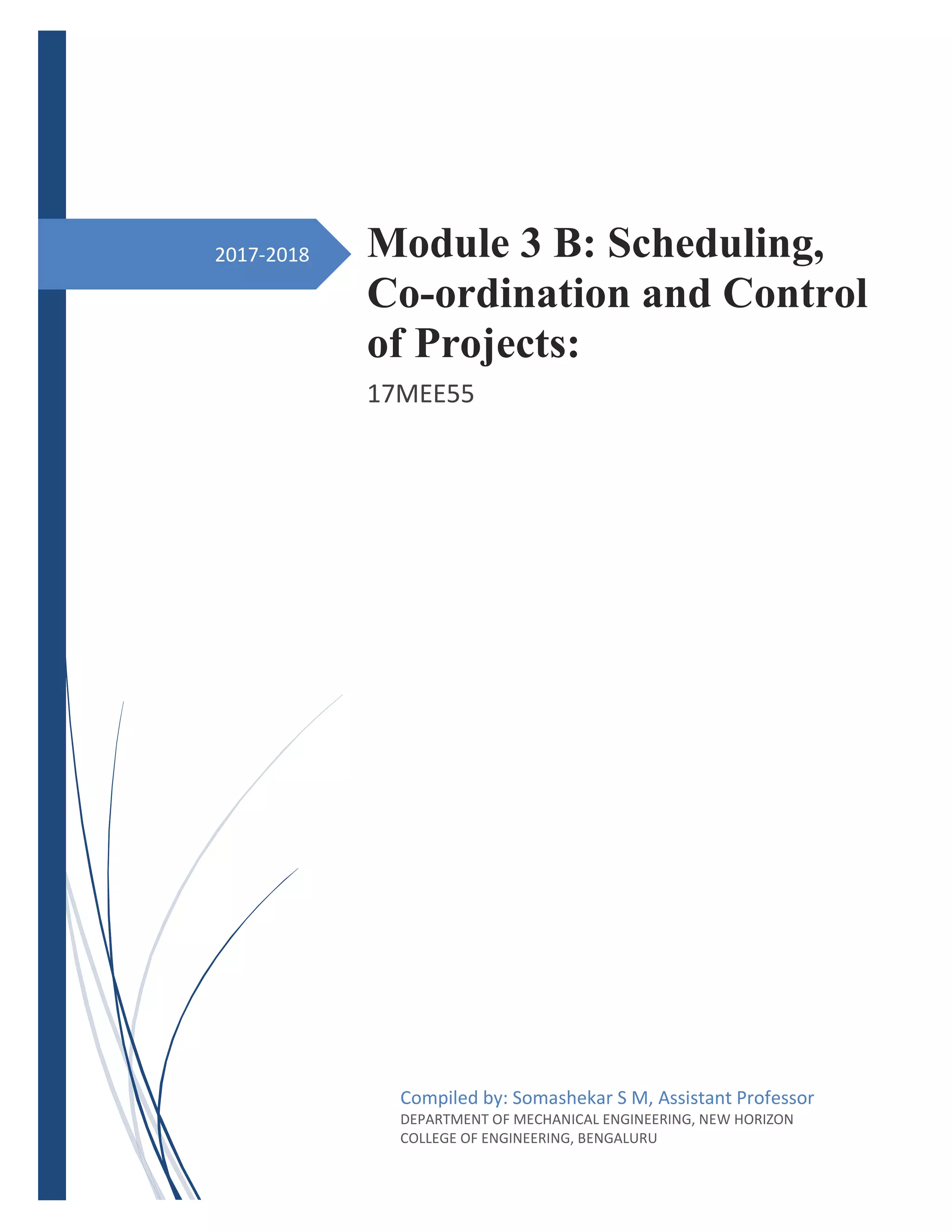 2017-2018 Module 3 B: Scheduling,
Co-ordination and Control
of Projects:
17MEE55
Compiled by: Somashekar S M, Assistant Professor
DEPARTMENT OF MECHANICAL ENGINEERING, NEW HORIZON
COLLEGE OF ENGINEERING, BENGALURU
 