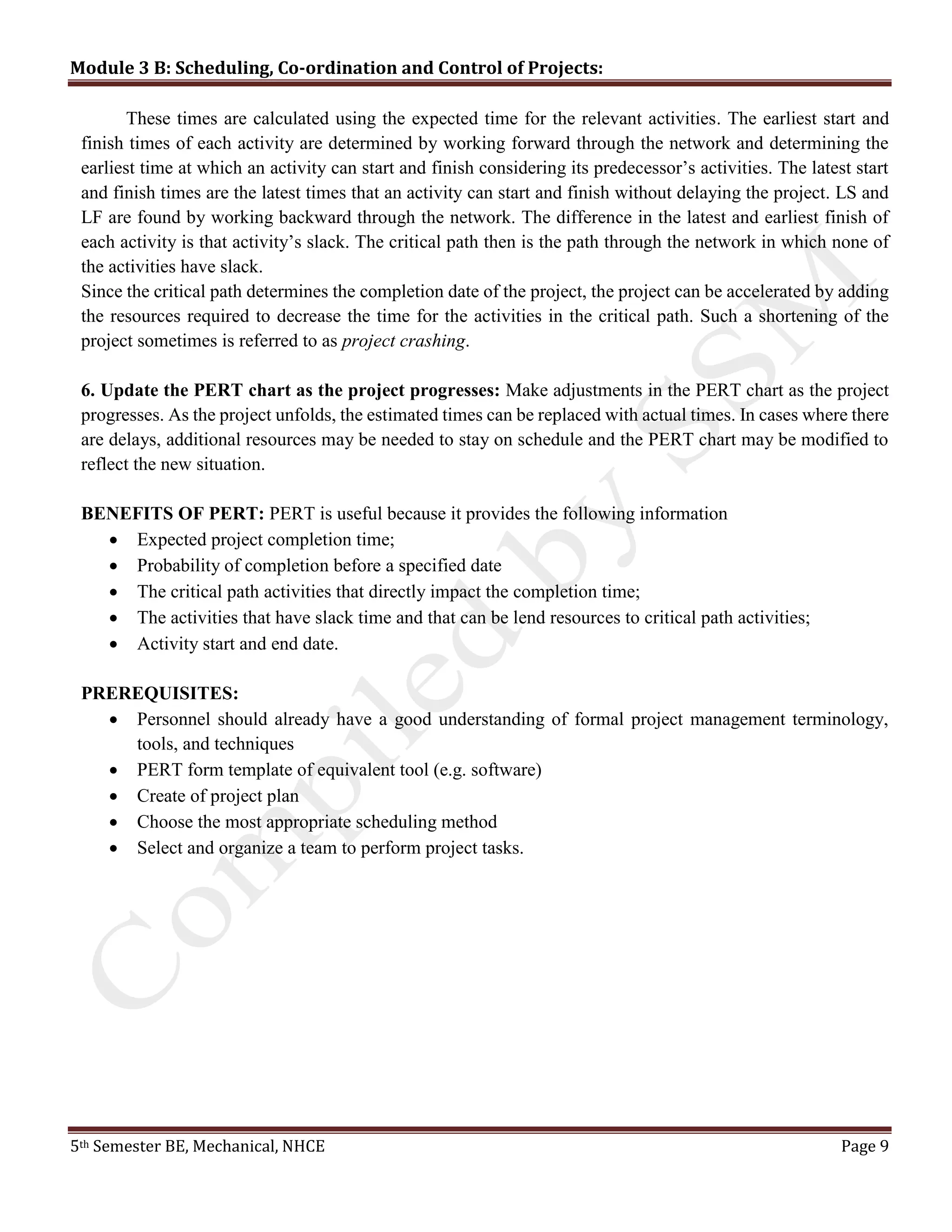 Module 3 B: Scheduling, Co-ordination and Control of Projects:
5th Semester BE, Mechanical, NHCE Page 9
These times are calculated using the expected time for the relevant activities. The earliest start and
finish times of each activity are determined by working forward through the network and determining the
earliest time at which an activity can start and finish considering its predecessor’s activities. The latest start
and finish times are the latest times that an activity can start and finish without delaying the project. LS and
LF are found by working backward through the network. The difference in the latest and earliest finish of
each activity is that activity’s slack. The critical path then is the path through the network in which none of
the activities have slack.
Since the critical path determines the completion date of the project, the project can be accelerated by adding
the resources required to decrease the time for the activities in the critical path. Such a shortening of the
project sometimes is referred to as project crashing.
6. Update the PERT chart as the project progresses: Make adjustments in the PERT chart as the project
progresses. As the project unfolds, the estimated times can be replaced with actual times. In cases where there
are delays, additional resources may be needed to stay on schedule and the PERT chart may be modified to
reflect the new situation.
BENEFITS OF PERT: PERT is useful because it provides the following information
 Expected project completion time;
 Probability of completion before a specified date
 The critical path activities that directly impact the completion time;
 The activities that have slack time and that can be lend resources to critical path activities;
 Activity start and end date.
PREREQUISITES:
 Personnel should already have a good understanding of formal project management terminology,
tools, and techniques
 PERT form template of equivalent tool (e.g. software)
 Create of project plan
 Choose the most appropriate scheduling method
 Select and organize a team to perform project tasks.
 