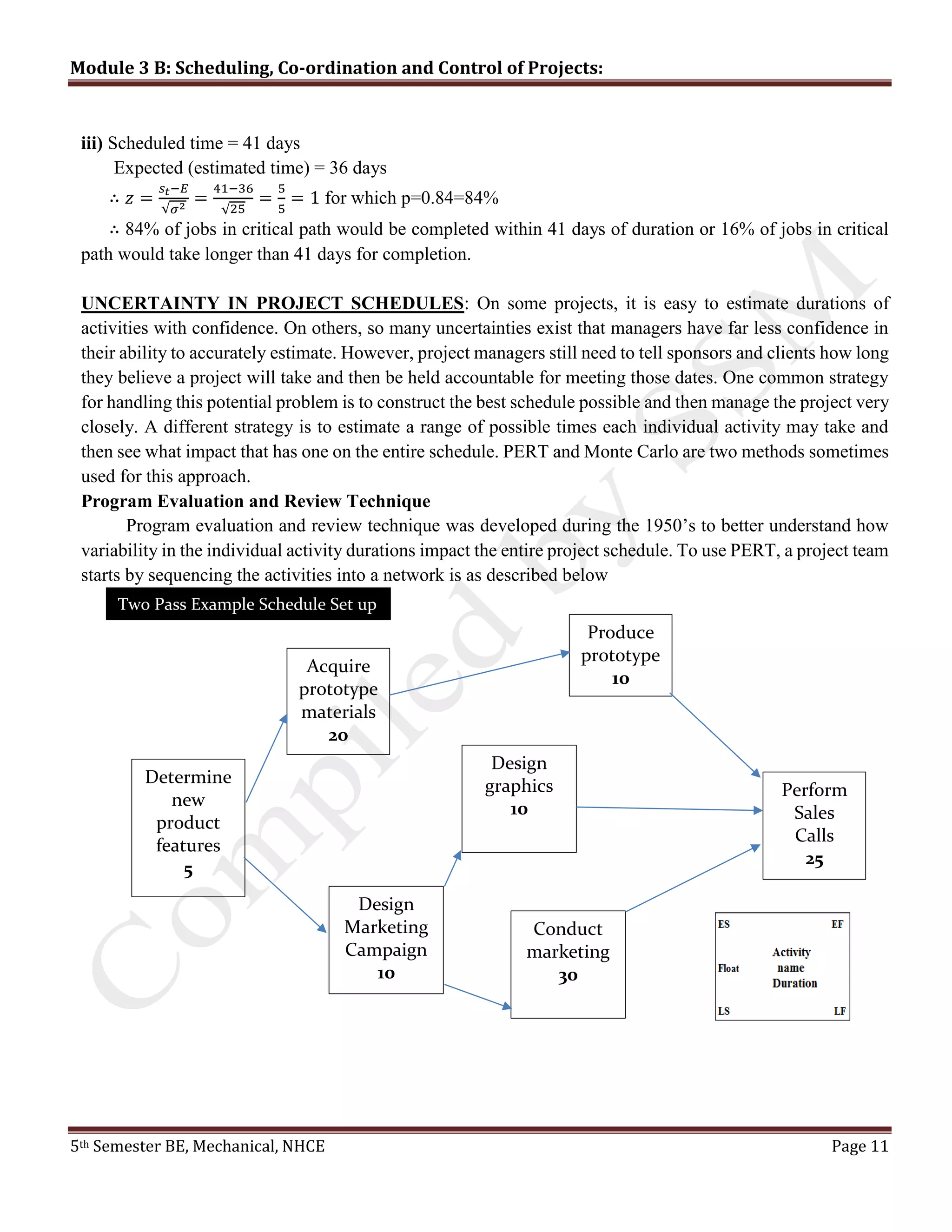 Module 3 B: Scheduling, Co-ordination and Control of Projects:
5th Semester BE, Mechanical, NHCE Page 11
iii) Scheduled time = 41 days
Expected (estimated time) = 36 days
∴ 𝑧 =
𝑠 𝑡−𝐸
√𝜎2
=
41−36
√25
=
5
5
= 1 for which p=0.84=84%
∴ 84% of jobs in critical path would be completed within 41 days of duration or 16% of jobs in critical
path would take longer than 41 days for completion.
UNCERTAINTY IN PROJECT SCHEDULES: On some projects, it is easy to estimate durations of
activities with confidence. On others, so many uncertainties exist that managers have far less confidence in
their ability to accurately estimate. However, project managers still need to tell sponsors and clients how long
they believe a project will take and then be held accountable for meeting those dates. One common strategy
for handling this potential problem is to construct the best schedule possible and then manage the project very
closely. A different strategy is to estimate a range of possible times each individual activity may take and
then see what impact that has one on the entire schedule. PERT and Monte Carlo are two methods sometimes
used for this approach.
Program Evaluation and Review Technique
Program evaluation and review technique was developed during the 1950’s to better understand how
variability in the individual activity durations impact the entire project schedule. To use PERT, a project team
starts by sequencing the activities into a network is as described below
Determine
new
product
features
5
Acquire
prototype
materials
20
Produce
prototype
10
Perform
Sales
Calls
25
Conduct
marketing
30
Design
Marketing
Campaign
10
Design
graphics
10
Two Pass Example Schedule Set up
 